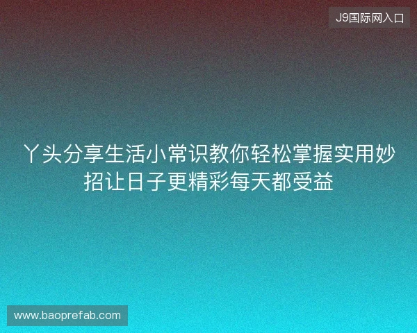 丫头分享生活小常识教你轻松掌握实用妙招让日子更精彩每天都受益